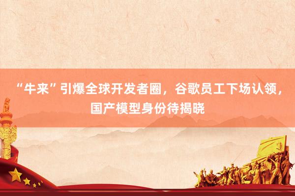 “牛来”引爆全球开发者圈,谷歌员工下场认领,国产模型身份待揭晓