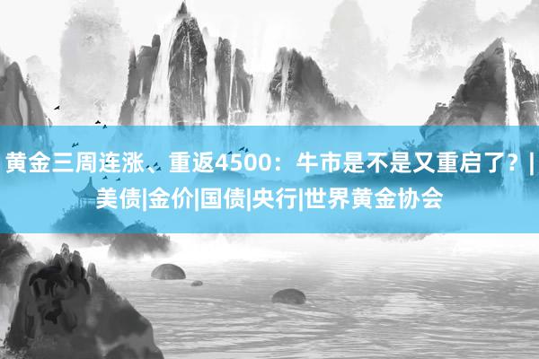黄金三周连涨、重返4500：牛市是不是又重启了？|美债|金价|国债|央行|世界黄金协会