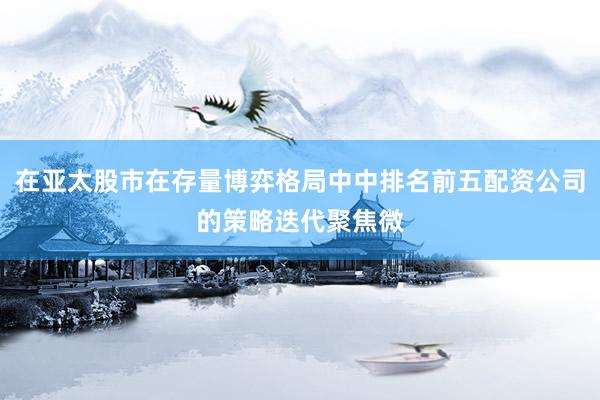 在亚太股市在存量博弈格局中中排名前五配资公司的策略迭代聚焦微