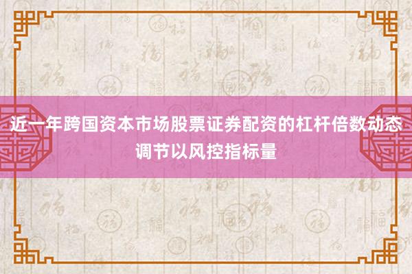 近一年跨国资本市场股票证券配资的杠杆倍数动态调节以风控指标量