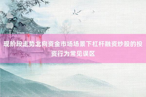 现阶段走势北向资金市场场景下杠杆融资炒股的投资行为常见误区