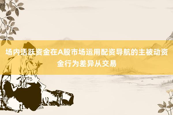场内活跃资金在A股市场运用配资导航的主被动资金行为差异从交易