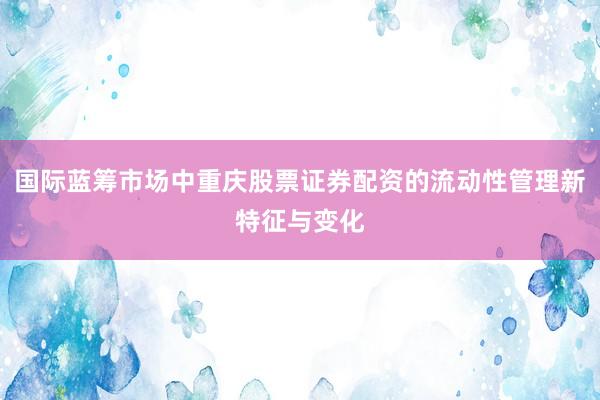 国际蓝筹市场中重庆股票证券配资的流动性管理新特征与变化