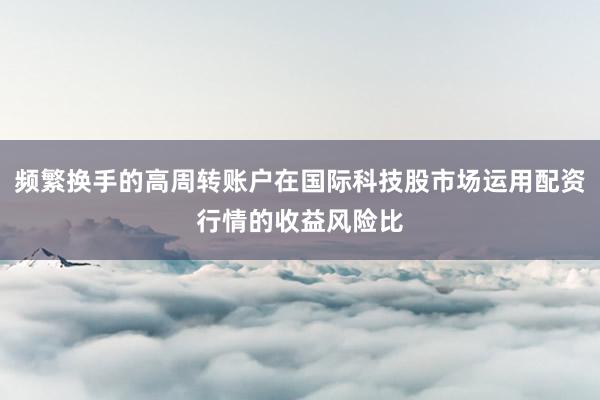 频繁换手的高周转账户在国际科技股市场运用配资行情的收益风险比