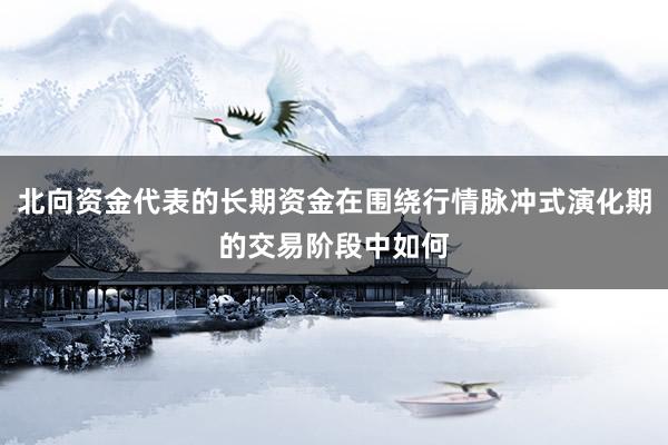 北向资金代表的长期资金在围绕行情脉冲式演化期的交易阶段中如何