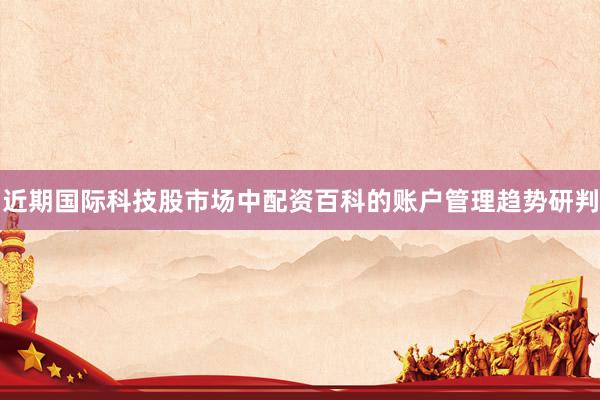 近期国际科技股市场中配资百科的账户管理趋势研判