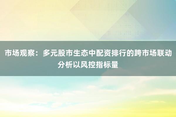 市场观察：多元股市生态中配资排行的跨市场联动分析以风控指标量