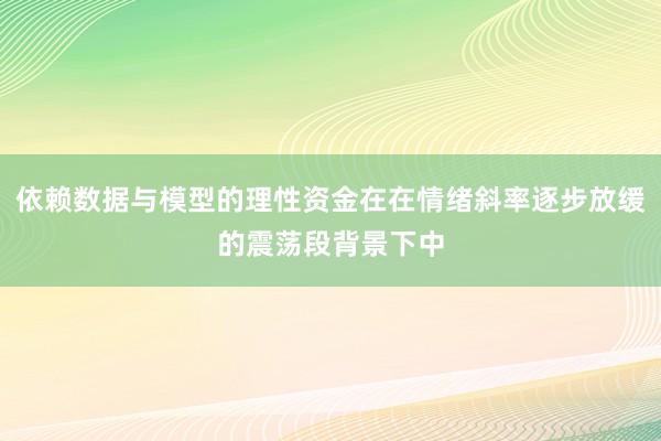 依赖数据与模型的理性资金在在情绪斜率逐步放缓的震荡段背景下中