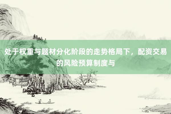处于权重与题材分化阶段的走势格局下，配资交易的风险预算制度与