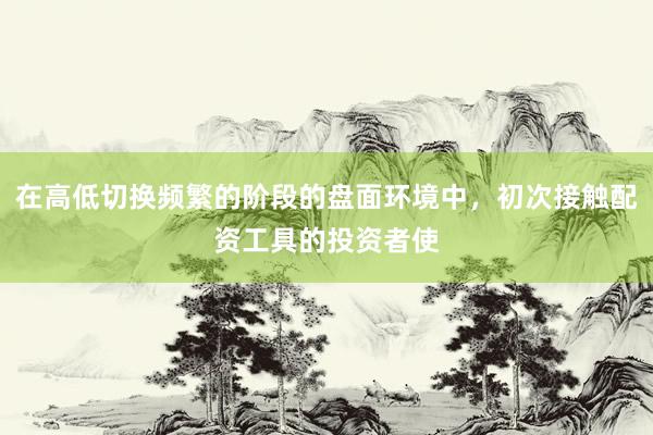 在高低切换频繁的阶段的盘面环境中，初次接触配资工具的投资者使