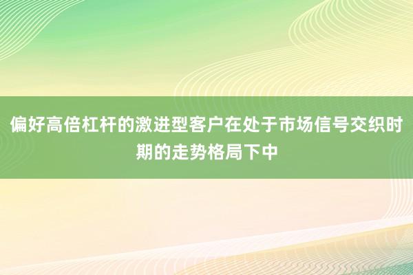 偏好高倍杠杆的激进型客户在处于市场信号交织时期的走势格局下中