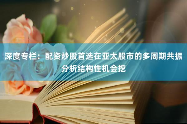 深度专栏：配资炒股首选在亚太股市的多周期共振分析结构性机会挖