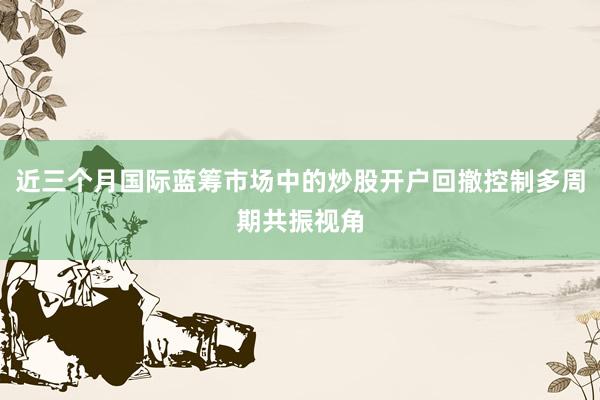 近三个月国际蓝筹市场中的炒股开户回撤控制多周期共振视角