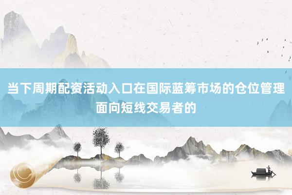 当下周期配资活动入口在国际蓝筹市场的仓位管理面向短线交易者的