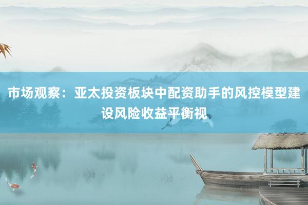 市场观察：亚太投资板块中配资助手的风控模型建设风险收益平衡视