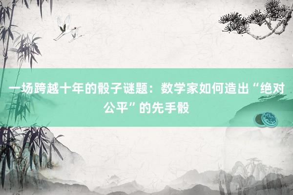 一场跨越十年的骰子谜题：数学家如何造出“绝对公平”的先手骰