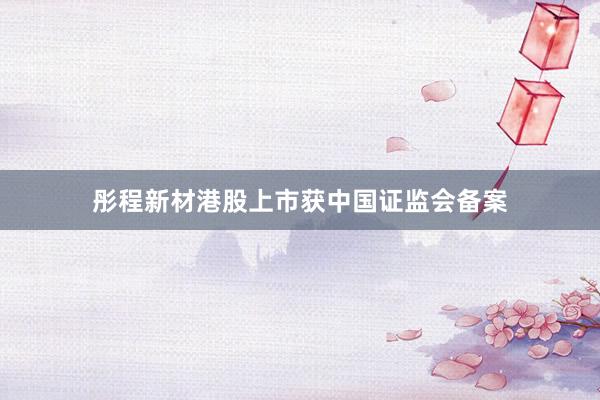 彤程新材港股上市获中国证监会备案