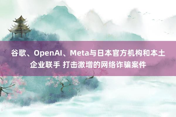 谷歌、OpenAI、Meta与日本官方机构和本土企业联手 打击激增的网络诈骗案件