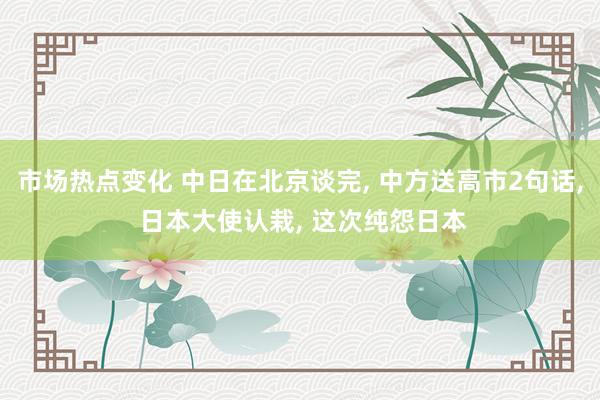 市场热点变化 中日在北京谈完, 中方送高市2句话, 日本大使认栽, 这次纯怨日本