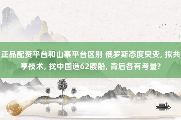 正品配资平台和山寨平台区别 俄罗斯态度突变, 拟共享技术, 找中国造62艘船, 背后各有考量?