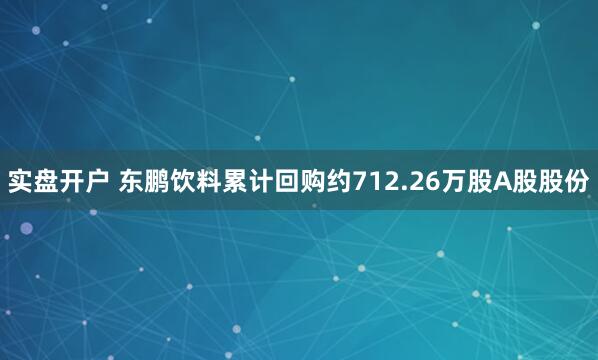 实盘开户 东鹏饮料累计回购约712.26万股A股股份