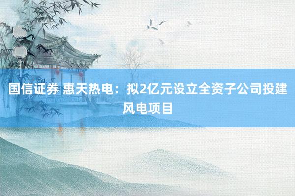 国信证券 惠天热电：拟2亿元设立全资子公司投建风电项目