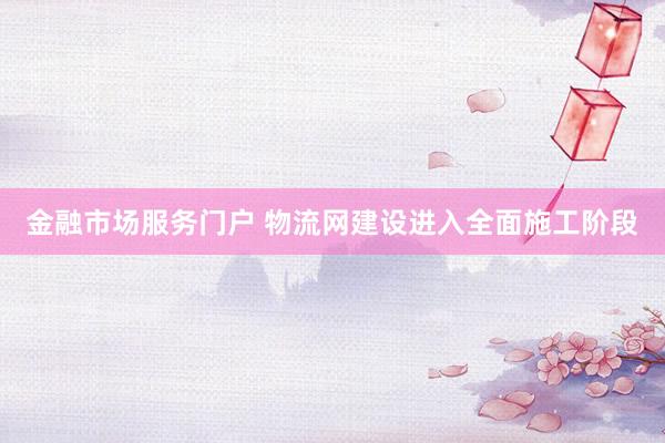 金融市场服务门户 物流网建设进入全面施工阶段