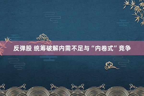 反弹股 统筹破解内需不足与“内卷式”竞争