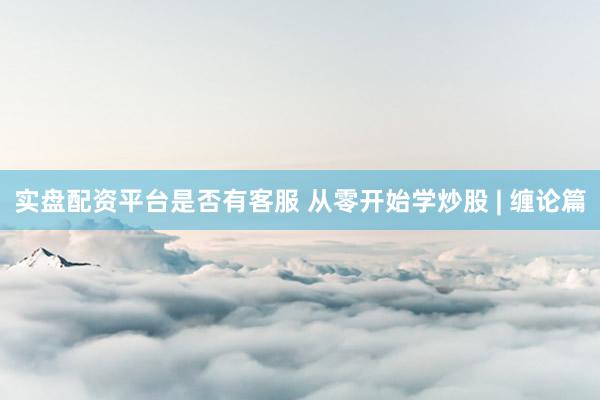 实盘配资平台是否有客服 从零开始学炒股 | 缠论篇