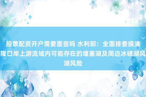 股票配资开户需要面签吗 水利部：全面排查摸清吉隆口岸上游流域内可能存在的堰塞湖及周边冰碛湖风险