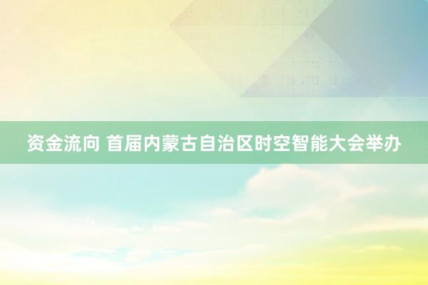 资金流向 首届内蒙古自治区时空智能大会举办