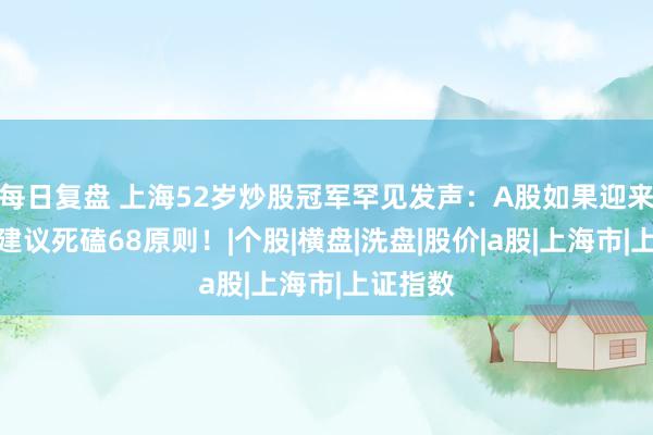 每日复盘 上海52岁炒股冠军罕见发声：A股如果迎来牛市，建议死磕68原则！|个股|横盘|洗盘|股价|a股|上海市|上证指数
