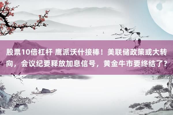股票10倍杠杆 鹰派沃什接棒！美联储政策或大转向，会议纪要释放加息信号，黄金牛市要终结了？