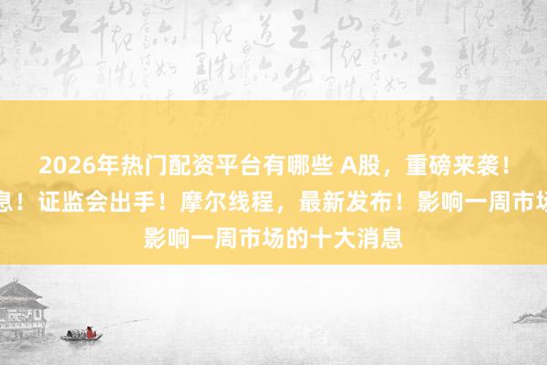 2026年热门配资平台有哪些 A股，重磅来袭！芯片，大消息！证监会出手！摩尔线程，最新发布！影响一周市场的十大消息