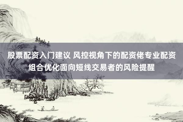 股票配资入门建议 风控视角下的配资佬专业配资组合优化面向短线交易者的风险提醒