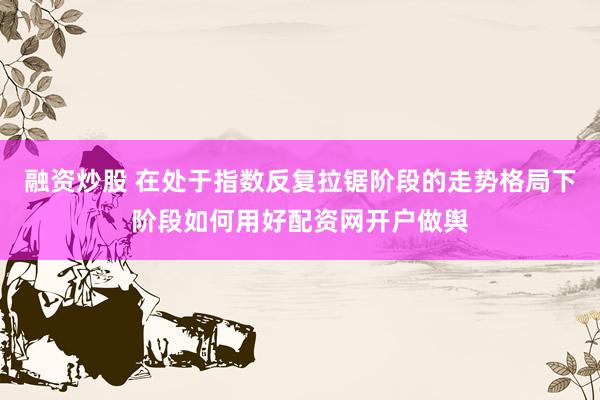 融资炒股 在处于指数反复拉锯阶段的走势格局下阶段如何用好配资网开户做舆