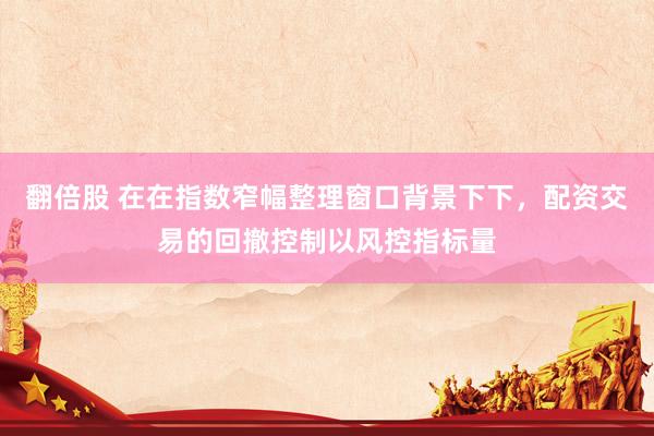 翻倍股 在在指数窄幅整理窗口背景下下，配资交易的回撤控制以风控指标量
