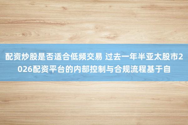 配资炒股是否适合低频交易 过去一年半亚太股市2026配资平台的内部控制与合规流程基于自