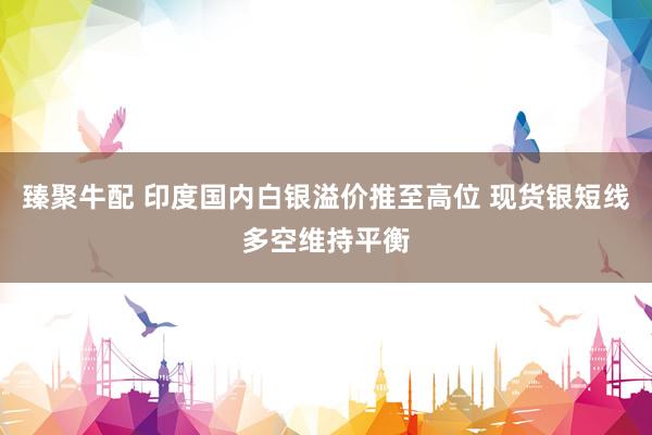 臻聚牛配 印度国内白银溢价推至高位 现货银短线多空维持平衡