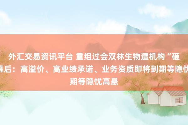 外汇交易资讯平台 重组过会双林生物遭机构“砸盘”幕后：高溢价、高业绩承诺、业务资质即将到期等隐忧高悬