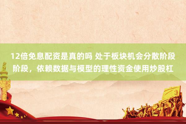 12倍免息配资是真的吗 处于板块机会分散阶段阶段，依赖数据与模型的理性资金使用炒股杠