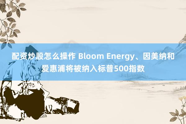 配资炒股怎么操作 Bloom Energy、因美纳和爱惠浦将被纳入标普500指数