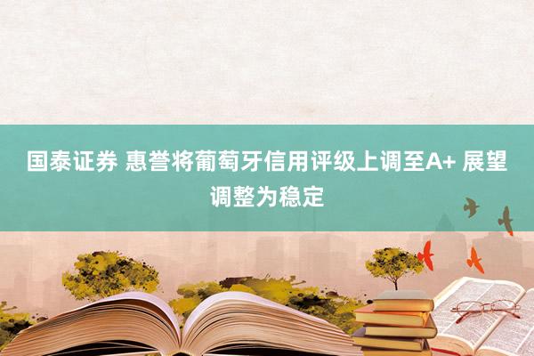 国泰证券 惠誉将葡萄牙信用评级上调至A+ 展望调整为稳定