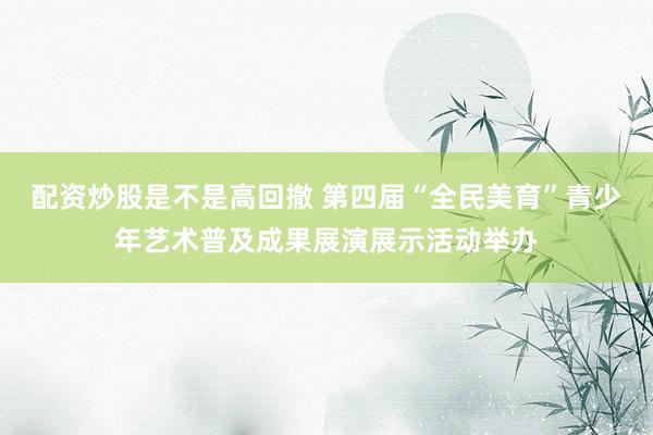 配资炒股是不是高回撤 第四届“全民美育”青少年艺术普及成果展演展示活动举办