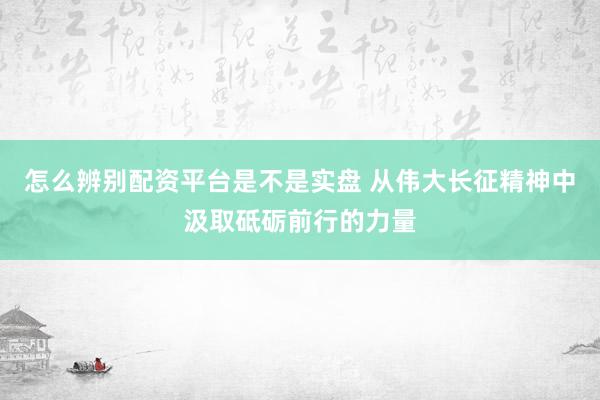 怎么辨别配资平台是不是实盘 从伟大长征精神中汲取砥砺前行的力量
