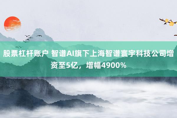 股票杠杆账户 智谱AI旗下上海智谱寰宇科技公司增资至5亿，增幅4900%