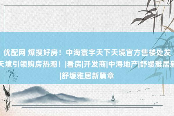 优配网 爆搜好房！中海寰宇天下天境官方售楼处发布：天境引领购房热潮！|看房|开发商|中海地产|舒缓雅居新篇章