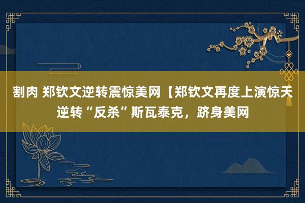 割肉 郑钦文逆转震惊美网【郑钦文再度上演惊天逆转“反杀”斯瓦泰克,跻身美网
