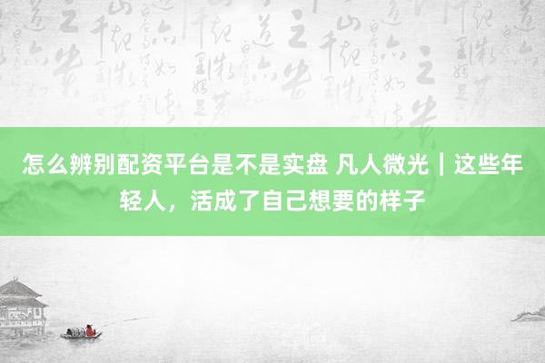 怎么辨别配资平台是不是实盘 凡人微光｜这些年轻人，活成了自己想要的样子