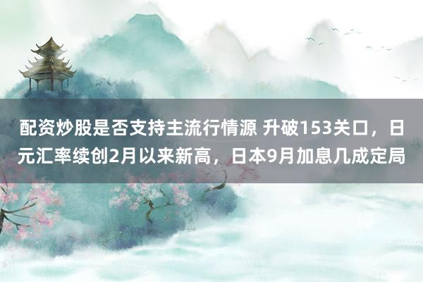 配资炒股是否支持主流行情源 升破153关口，日元汇率续创2月以来新高，日本9月加息几成定局